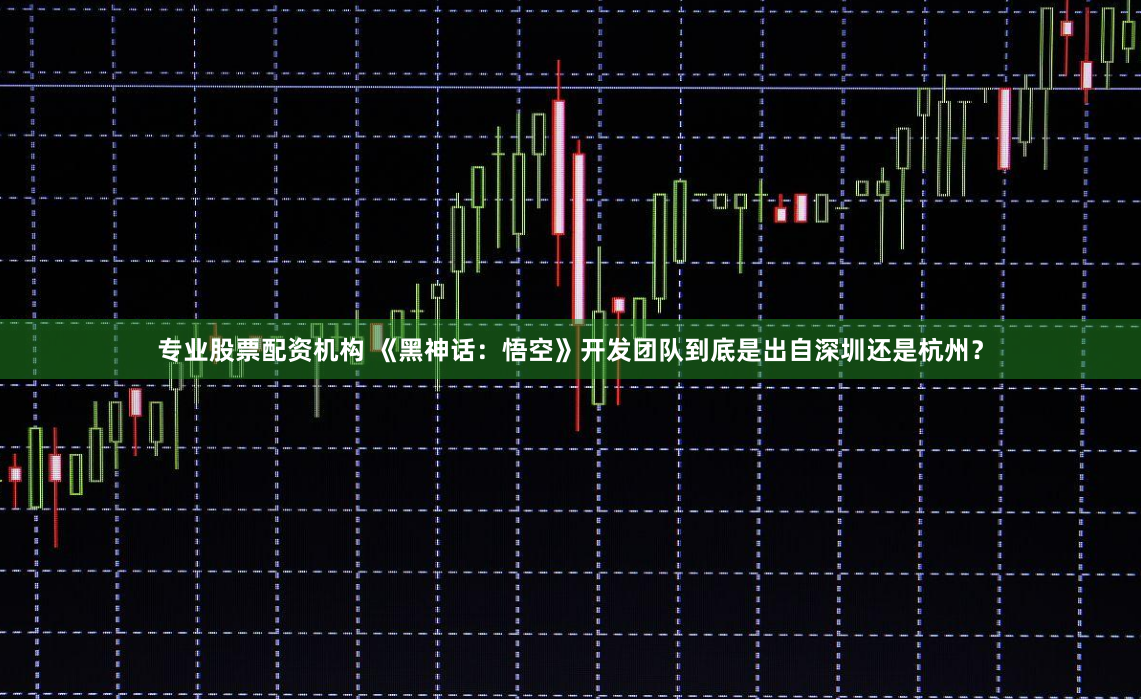 专业股票配资机构 《黑神话：悟空》开发团队到底是出自深圳还是杭州？