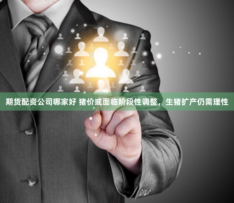 期货配资公司哪家好 猪价或面临阶段性调整，生猪扩产仍需理性