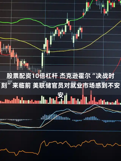 股票配资10倍杠杆 杰克逊霍尔“决战时刻”来临前 美联储官员对就业市场感到不安