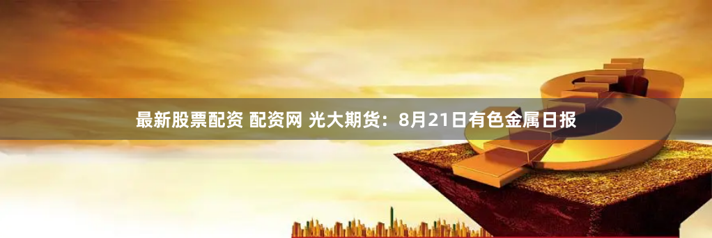 最新股票配资 配资网 光大期货：8月21日有色金属日报