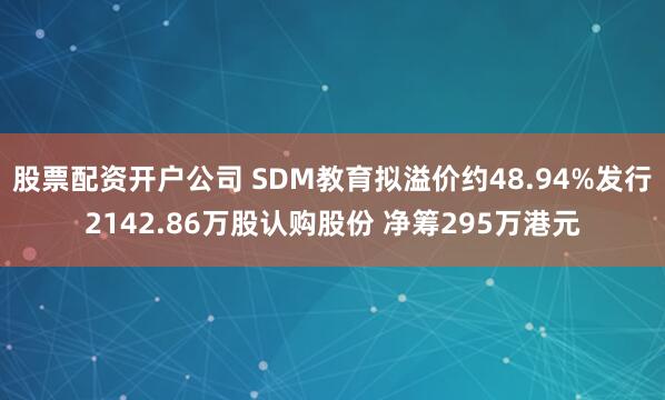股票配资开户公司 SDM教育拟溢价约48.94%发行2142.86万股认购股份 净筹295万港元