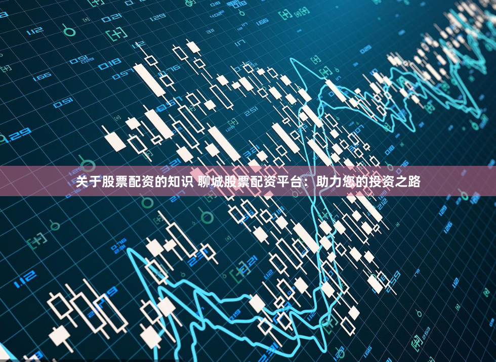 关于股票配资的知识 聊城股票配资平台：助力您的投资之路