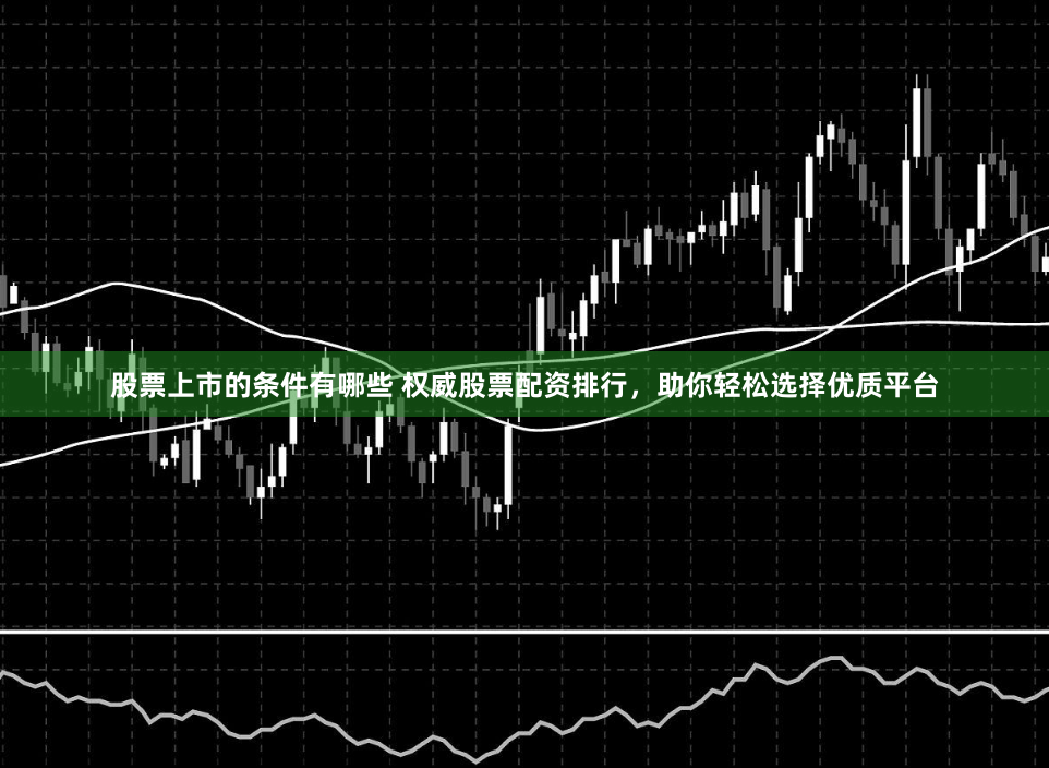 股票上市的条件有哪些 权威股票配资排行，助你轻松选择优质平台