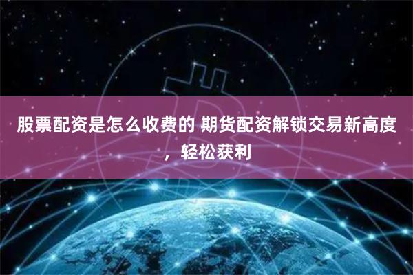 股票配资是怎么收费的 期货配资解锁交易新高度，轻松获利
