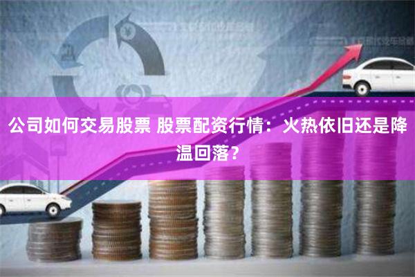 公司如何交易股票 股票配资行情：火热依旧还是降温回落？