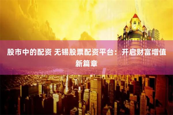 股市中的配资 无锡股票配资平台：开启财富增值新篇章
