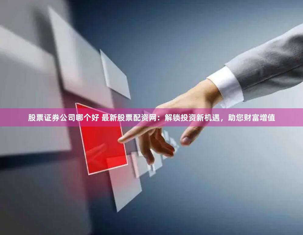 股票证券公司哪个好 最新股票配资网：解锁投资新机遇，助您财富增值