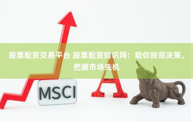 股票配资交易平台 股票配资知识网：助你投资决策，把握市场先机