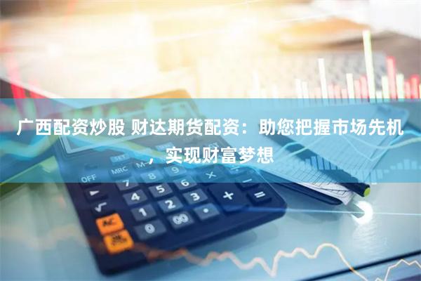 广西配资炒股 财达期货配资：助您把握市场先机，实现财富梦想