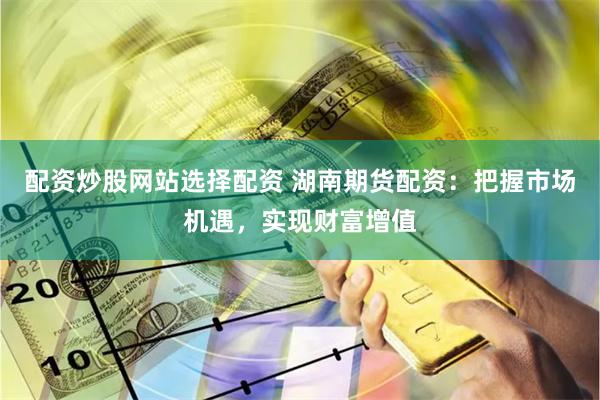 配资炒股网站选择配资 湖南期货配资：把握市场机遇，实现财富增值