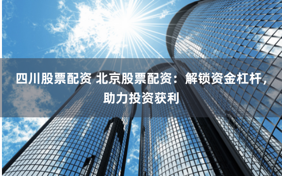 四川股票配资 北京股票配资：解锁资金杠杆，助力投资获利