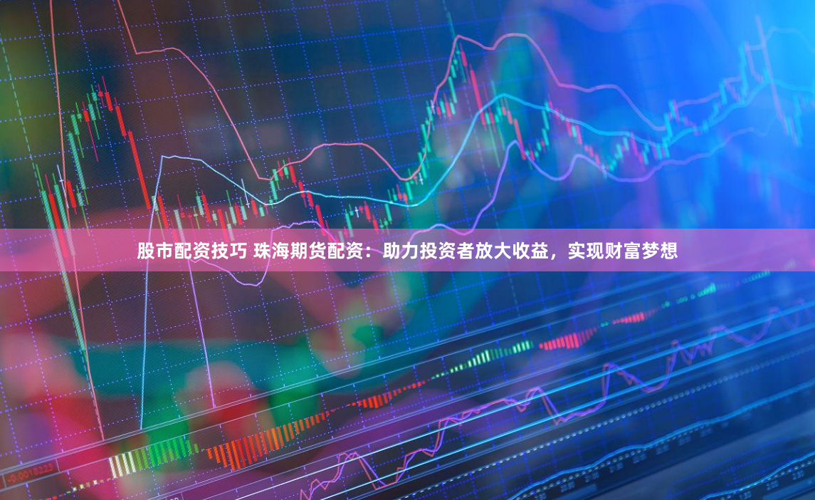 股市配资技巧 珠海期货配资：助力投资者放大收益，实现财富梦想