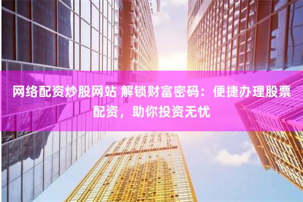 网络配资炒股网站 解锁财富密码:便捷办理股票配资,助你投资无忧