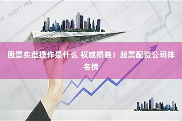 股票实盘操作是什么 权威揭晓！股票配资公司排名榜